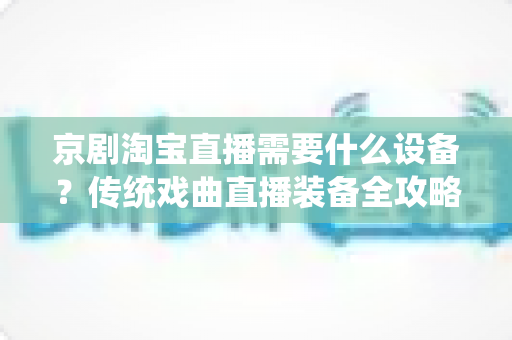 京剧淘宝直播需要什么设备?传统戏曲直播装备全攻略与选购指南 京剧淘宝直播需要什么设备?传统戏曲直播装备全攻略与选购指南