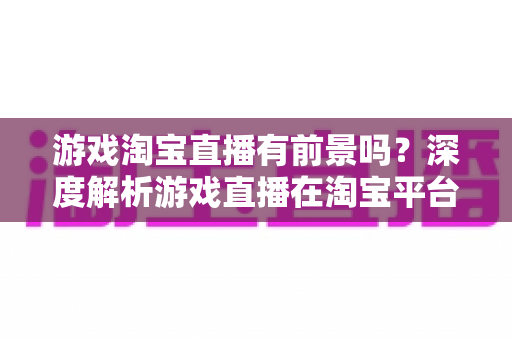 游戏淘宝直播有前景吗？深度解析游戏直播在淘宝平台的变现机遇、实战策略与未来趋势