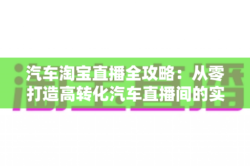 汽车淘宝直播全攻略：从零打造高转化汽车直播间的实战指南