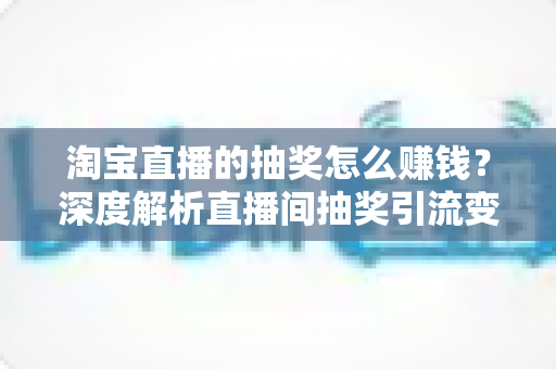 淘宝直播的抽奖怎么赚钱？深度解析直播间抽奖引流变现的核心玩法与实战技巧