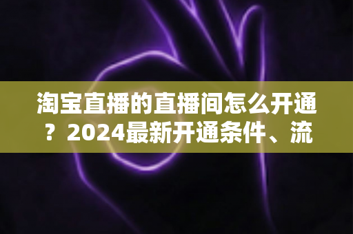 淘宝直播的直播间怎么开通？2024最新开通条件、流程与技巧全攻略