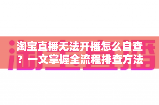 淘宝直播无法开播怎么自查？一文掌握全流程排查方法，快速恢复直播间正常运营