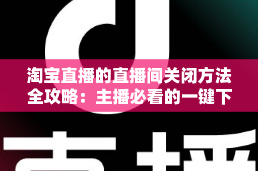 淘宝直播的直播间关闭方法全攻略：主播必看的一键下播与权限关闭完整指南