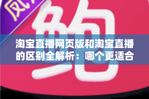 淘宝直播网页版和淘宝直播的区别全解析：哪个更适合你的购物与开播需求？