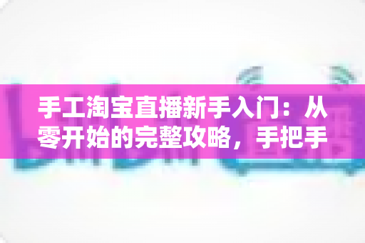 手工淘宝直播新手入门：从零开始的完整攻略，手把手教你开出第一场爆款直播