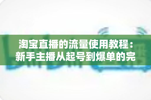淘宝直播的流量使用教程：新手主播从起号到爆单的完整实战攻略