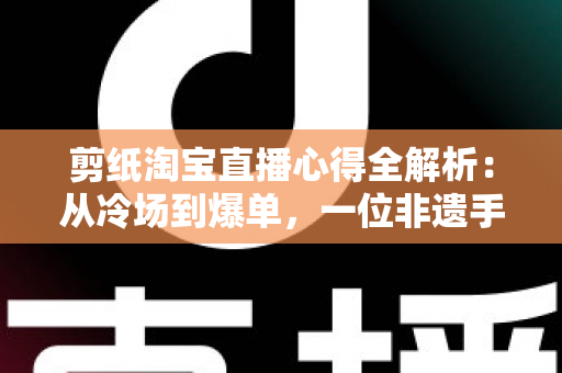 剪纸淘宝直播心得全解析：从冷场到爆单，一位非遗手艺人的实战经验分享