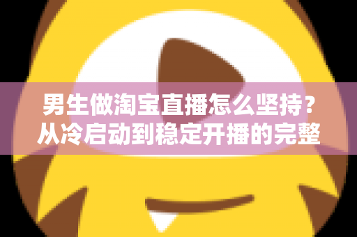 男生做淘宝直播怎么坚持？从冷启动到稳定开播的完整生存指南