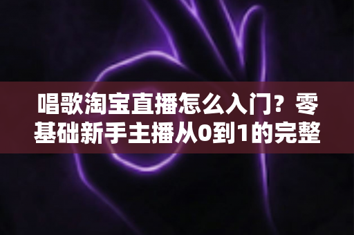 唱歌淘宝直播怎么入门？零基础新手主播从0到1的完整实战指南
