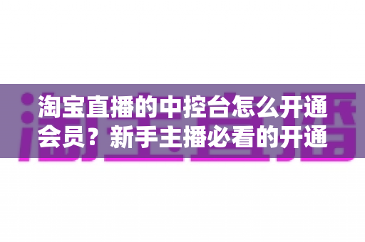 淘宝直播的中控台怎么开通会员？新手主播必看的开通流程、会员权益与实操指南全解析