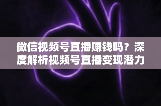 微信视频号直播赚钱吗？深度解析视频号直播变现潜力与实战赚钱攻略