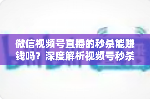 微信视频号直播的秒杀能赚钱吗？深度解析视频号秒杀玩法的盈利真相与实操指南