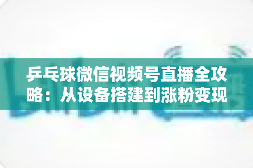 乒乓球微信视频号直播全攻略：从设备搭建到涨粉变现的一站式实战指南
