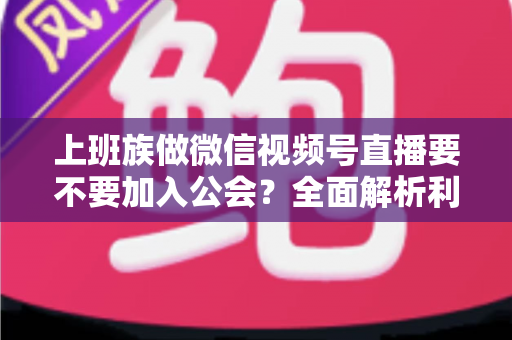 上班族做微信视频号直播要不要加入公会？全面解析利弊与避坑指南