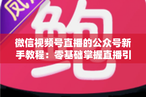 微信视频号直播的公众号新手教程:零基础掌握直播引流与变现的完整实战指南 微信视频号直播的公众号新手教程:零基础掌握直播引流与变现的完整实战指南