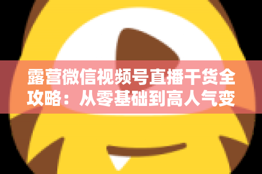 露营微信视频号直播干货全攻略：从零基础到高人气变现的实战指南