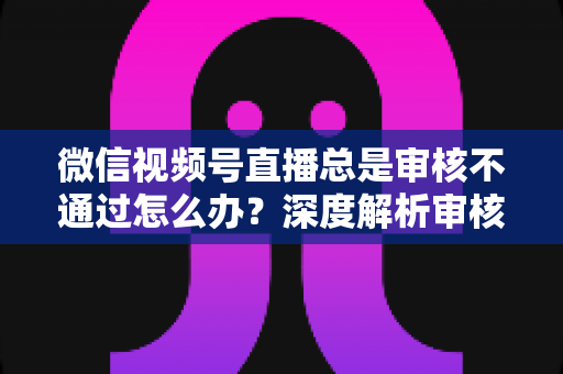 微信视频号直播总是审核不通过怎么办?深度解析审核失败原因与快速过审实战指南 微信视频号直播总是审核不通过怎么办?深度解析审核失败原因与快速过审实战指南