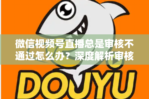 微信视频号直播总是审核不通过怎么办？深度解析审核失败原因与快速过审实战指南