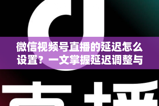 微信视频号直播的延迟怎么设置？一文掌握延迟调整与直播优化全攻略