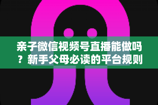 亲子微信视频号直播能做吗？新手父母必读的平台规则、选题方向与变现全攻略
