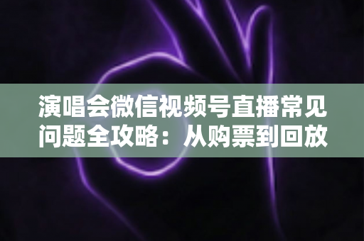 演唱会微信视频号直播常见问题全攻略:从购票到回放的一站式观看指南 演唱会微信视频号直播常见问题全攻略:从购票到回放的一站式观看指南