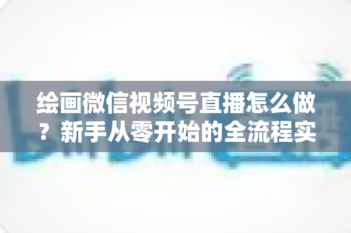 绘画微信视频号直播怎么做?新手从零开始的全流程实战指南 绘画微信视频号直播怎么做?新手从零开始的全流程实战指南