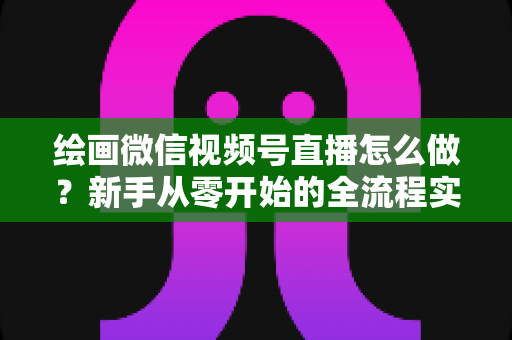 绘画微信视频号直播怎么做?新手从零开始的全流程实战指南 绘画微信视频号直播怎么做?新手从零开始的全流程实战指南