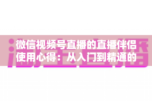 微信视频号直播的直播伴侣使用心得：从入门到精通的实战指南与避坑经验全解析