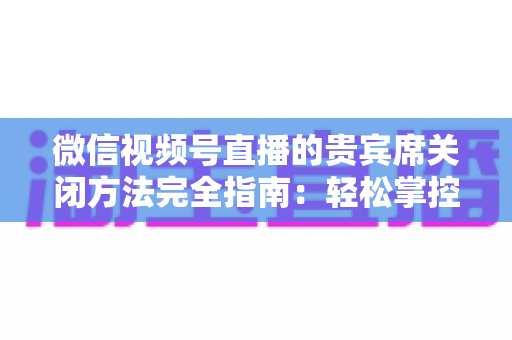 微信视频号直播的贵宾席关闭方法完全指南：轻松掌控直播间布局与互动体验