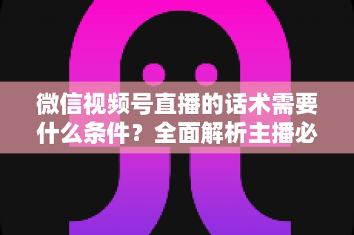微信视频号直播的话术需要什么条件？全面解析主播必备的话术要素与合规要求