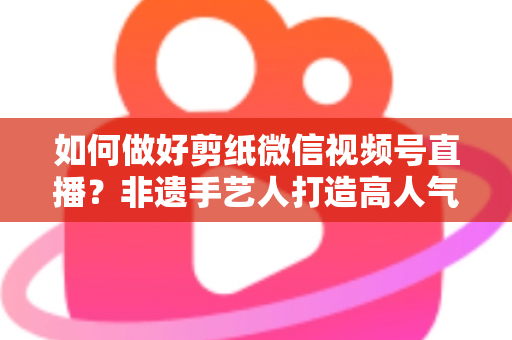 如何做好剪纸微信视频号直播？非遗手艺人打造高人气直播间的实用指南