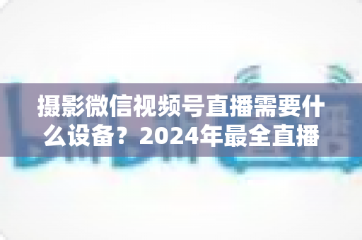 摄影微信视频号直播需要什么设备？2024年最全直播装备清单与选购避坑指南