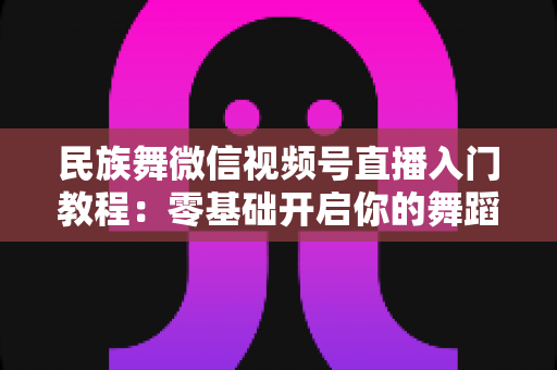 民族舞微信视频号直播入门教程：零基础开启你的舞蹈直播间，从开播到涨粉全流程详解