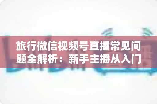 旅行微信视频号直播常见问题全解析：新手主播从入门到精通的实战避坑指南