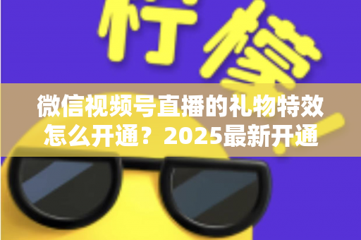 微信视频号直播的礼物特效怎么开通？2025最新开通条件、详细步骤与变现技巧一站式指南