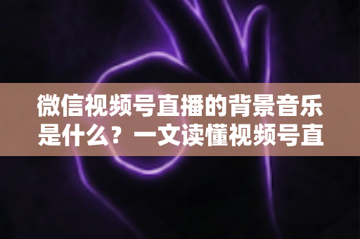 微信视频号直播的背景音乐是什么?一文读懂视频号直播配乐选择、添加方法与版权避坑指南 微信视频号直播的背景音乐是什么?一文读懂视频号直播配乐选择、添加方法与版权避坑指南
