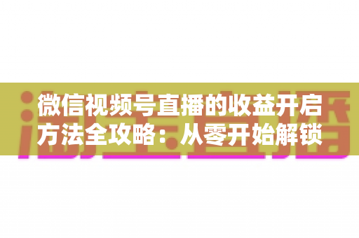 微信视频号直播的收益开启方法全攻略：从零开始解锁直播变现新机遇