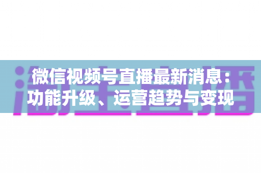 微信视频号直播最新消息:功能升级、运营趋势与变现机遇全解析 微信视频号直播最新消息:功能升级、运营趋势与变现机遇全解析