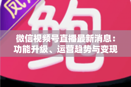 微信视频号直播最新消息：功能升级、运营趋势与变现机遇全解析