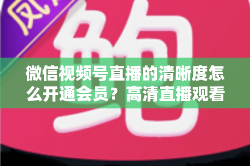 微信视频号直播的清晰度怎么开通会员?高清直播观看与会员开通全攻略 微信视频号直播的清晰度怎么开通会员?高清直播观看与会员开通全攻略