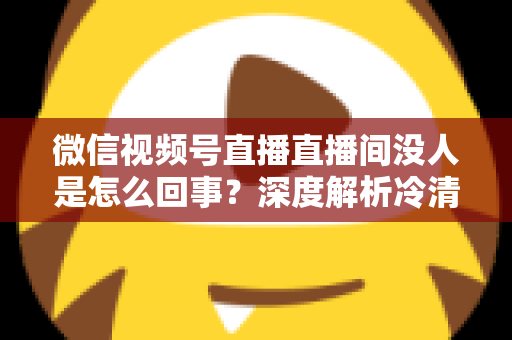 微信视频号直播直播间没人是怎么回事？深度解析冷清直播间的背后原因与高效引流实战指南