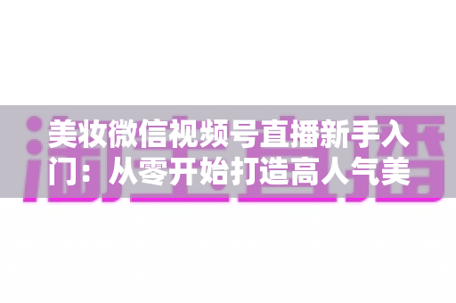 美妆微信视频号直播新手入门：从零开始打造高人气美妆直播间的完整实战指南
