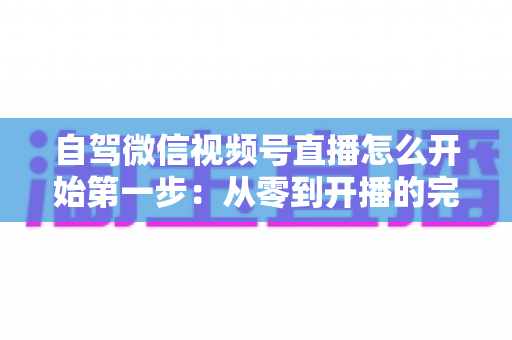 自驾微信视频号直播怎么开始第一步：从零到开播的完整新手指南