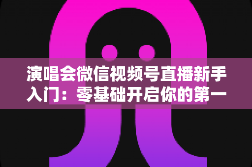 演唱会微信视频号直播新手入门：零基础开启你的第一场音乐直播