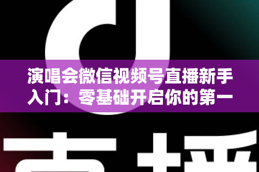 演唱会微信视频号直播新手入门：零基础开启你的第一场音乐直播