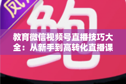 教育微信视频号直播技巧大全:从新手到高转化直播课堂的实战指南 教育微信视频号直播技巧大全:从新手到高转化直播课堂的实战指南