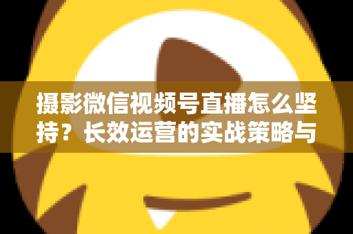 摄影微信视频号直播怎么坚持？长效运营的实战策略与心态修炼全指南