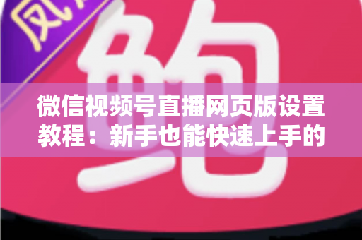 微信视频号直播网页版设置教程：新手也能快速上手的电脑端开播全攻略