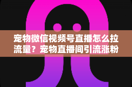 宠物微信视频号直播怎么拉流量?宠物直播间引流涨粉与运营变现全攻略 宠物微信视频号直播怎么拉流量?宠物直播间引流涨粉与运营变现全攻略