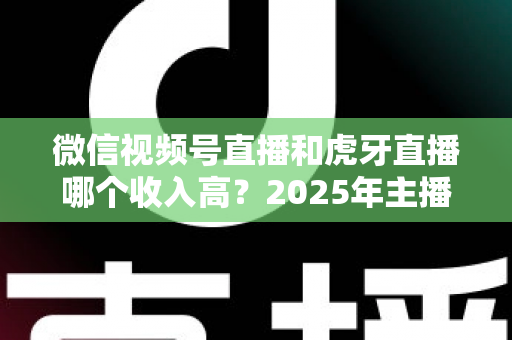 微信视频号直播和虎牙直播哪个收入高？2025年主播收益全面对比与变现指南